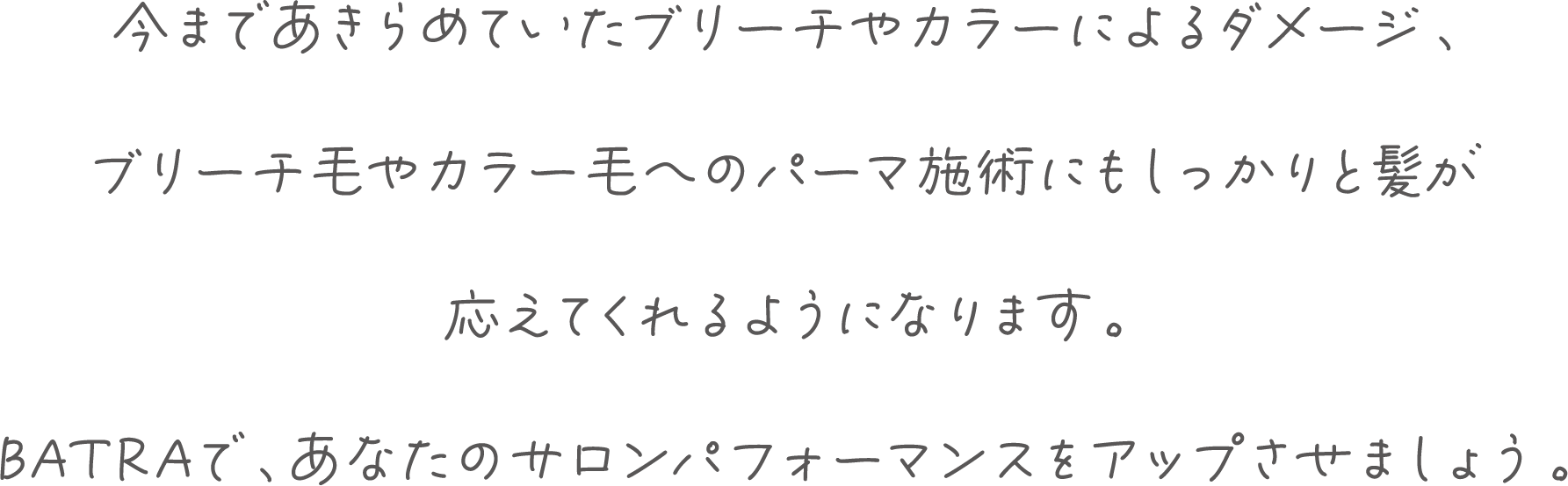 今まであきらめていたブリーチやカラーによるダメージ、ブリーチ毛やカラー毛へのパーマ施術にも髪がしっかり応えてくれるようになります。BATRAで、あなたのサロンパフォーマンスをアップさせましょう。